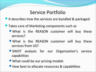 Service Portfolio
It describes how the services are bundled & packaged
Takes care of Marketing components such as
What is the REASON customer will buy these
services?
What is the REASON customer will buy these
services from US?
SWOT analysis for our Organization’s service
capabilities
What could be our pricing models
How best to allocate resources & capabilities
 