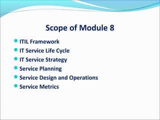 Scope of Module 8
ITIL Framework
IT Service Life Cycle
IT Service Strategy
Service Planning
Service Design and Operations
Service Metrics
 