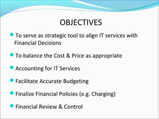 OBJECTIVES
To serve as strategic tool to align IT services with
Financial Decisions
To balance the Cost & Price as appropriate
Accounting for IT Services
Facilitate Accurate Budgeting
Finalize Financial Policies (e.g. Charging)
Financial Review & Control
 