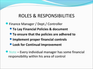 ROLES & RESPONSIBILITIES
Finance Manager / Dept./ Controller
To Lay Financial Policies & document
To ensure that the policies are adhered to
Implement proper financial controls
Look for Continual Improvement
Note – Every individual manager has some financial
responsibility within his area of control
 