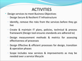 ACTIVITIES
• Design services to meet Business Objectives
◦ Design Secure & Resilient IT Infrastructure
◦ Identify, remove the risks from the services before they go
live
◦ Create & maintain IT plans, policies, technical & process
framework (Design tool ensures standards are adhered to)
◦ Design measurement methods & metrics for assessing
effectiveness of processes
◦ Design Effective & efficient processes for design, transition
& operation phases
◦ Scope includes new services & improvements as may be
needed over a service lifecycle
 