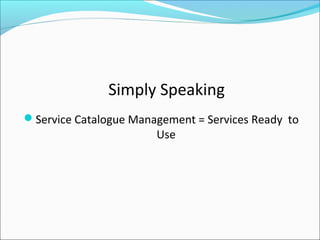 Simply Speaking
Service Catalogue Management = Services Ready to
Use
 