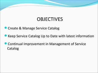 OBJECTIVES
Create & Manage Service Catalog
Keep Service Catalog Up to Date with latest information
Continual Improvement in Management of Service
Catalog
 