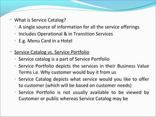 • What is Service Catalog?
◦ A single source of information for all the service offerings
◦ Includes Operational & in Transition Services
◦ E.g. Menu Card in a Hotel
• Service Catalog vs. Service Portfolio
◦ Service catalog is a part of Service Portfolio
◦ Service Portfolio depicts the services in their Business Value
Terms i.e. Why customer would buy it from us
◦ Service Catalog depicts what service would you like to offer
to customer (which will be based on customer needs)
◦ Service Portfolio is not usually available to be viewed by
Customer or public whereas Service Catalog may be
 