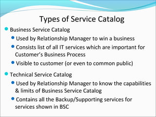 Types of Service Catalog
Business Service Catalog
Used by Relationship Manager to win a business
Consists list of all IT services which are important for
Customer’s Business Process
Visible to customer (or even to common public)
Technical Service Catalog
Used by Relationship Manager to know the capabilities
& limits of Business Service Catalog
Contains all the Backup/Supporting services for
services shown in BSC
 