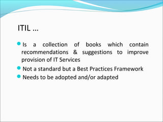 Is a collection of books which contain
recommendations & suggestions to improve
provision of IT Services
Not a standard but a Best Practices Framework
Needs to be adopted and/or adapted
ITIL …
 