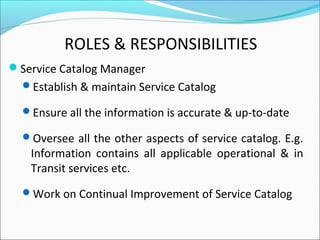 ROLES & RESPONSIBILITIES
Service Catalog Manager
Establish & maintain Service Catalog
Ensure all the information is accurate & up-to-date
Oversee all the other aspects of service catalog. E.g.
Information contains all applicable operational & in
Transit services etc.
Work on Continual Improvement of Service Catalog
 