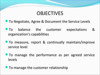 OBJECTIVES
To Negotiate, Agree & Document the Service Levels
To balance the customer expectations &
organization’s capabilities
To measure, report & continually maintain/improve
service level
To manage the performance as per agreed service
levels
To manage the customer relationship
 