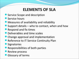 Service Scope and description
Service hours
Measures of availability and reliability
Support details – who to contact, when and how
Respond and fix times
Deliverables and time scales
Change approval and implementation
Reference to IT Service Continuity Plan
Signatories
Responsibilities of both parties
Review process
Glossary of terms
ELEMENTS OF SLA
 