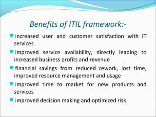 Benefits of ITIL framework:-
increased user and customer satisfaction with IT
services
improved service availability, directly leading to
increased business profits and revenue
financial savings from reduced rework, lost time,
improved resource management and usage
improved time to market for new products and
services
improved decision making and optimized risk.
 