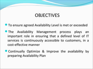 OBJECTIVES
To ensure agreed Availability Level is met or exceeded
The Availability Management process plays an
important role in ensuring that a defined level of IT
services is continuously accessible to customers, in a
cost-effective manner
Continually Optimize & Improve the availability by
preparing Availability Plan
 