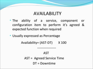 • The ability of a service, component or
configuration item to perform it’s agreed &
expected function when required
• Usually expressed as Percentage
Availability= (AST-DT) X 100
-----------------
AST
AST = Agreed Service Time
DT = Downtime
AVAILABILITY
 