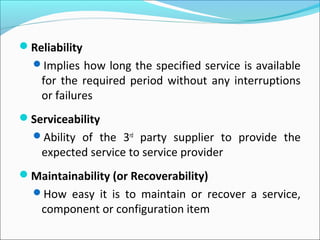 Reliability
Implies how long the specified service is available
for the required period without any interruptions
or failures
Serviceability
Ability of the 3rd
party supplier to provide the
expected service to service provider
Maintainability (or Recoverability)
How easy it is to maintain or recover a service,
component or configuration item
 