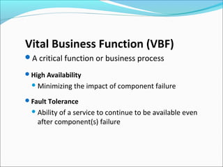 Vital Business Function (VBF)
A critical function or business process
High Availability
Minimizing the impact of component failure
Fault Tolerance
Ability of a service to continue to be available even
after component(s) failure
 