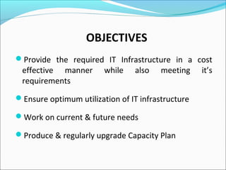 OBJECTIVES
Provide the required IT Infrastructure in a cost
effective manner while also meeting it’s
requirements
Ensure optimum utilization of IT infrastructure
Work on current & future needs
Produce & regularly upgrade Capacity Plan
 