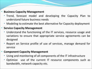 • Business Capacity Management
• Trend, forecast model and developing the Capacity Plan to
understand future business needs
• Modeling to estimate the best alternative for Capacity deployment
• Service Capacity Management
• Understand the functioning of the IT services, resource usage and
variations to ensure that appropriate service agreements can be
designed
• Report on Service profile of use of services, manage demand for
service
• Component Capacity Management
• Using and monitoring of all components of the IT infrastructure
• Optimize use of the current IT resource components such as
bandwidth, network capacity etc.
 
