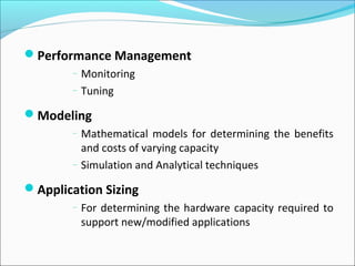 Performance Management
– Monitoring
– Tuning
Modeling
– Mathematical models for determining the benefits
and costs of varying capacity
– Simulation and Analytical techniques
Application Sizing
– For determining the hardware capacity required to
support new/modified applications
 