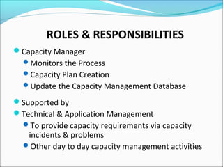 ROLES & RESPONSIBILITIES
Capacity Manager
Monitors the Process
Capacity Plan Creation
Update the Capacity Management Database
Supported by
Technical & Application Management
To provide capacity requirements via capacity
incidents & problems
Other day to day capacity management activities
 