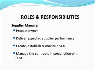 ROLES & RESPONSIBILITIES
Supplier Manager
Process owner
Deliver expected supplier performance
Create, establish & maintain SCD
Manage the contracts in conjunction with
SLM
 