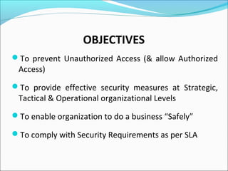 OBJECTIVES
To prevent Unauthorized Access (& allow Authorized
Access)
To provide effective security measures at Strategic,
Tactical & Operational organizational Levels
To enable organization to do a business “Safely”
To comply with Security Requirements as per SLA
 