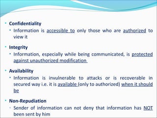 • Confidentiality
• Information is accessible to only those who are authorized to
view it
• Integrity
• Information, especially while being communicated, is protected
against unauthorized modification
• Availability
• Information is invulnerable to attacks or is recoverable in
secured way i.e. it is available (only to authorized) when it should
be
• Non-Repudiation
◦ Sender of information can not deny that information has NOT
been sent by him
 