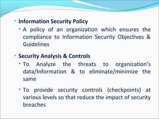 • Information Security Policy
• A policy of an organization which ensures the
compliance to Information Security Objectives &
Guidelines
• Security Analysis & Controls
• To Analyze the threats to organization’s
data/Information & to eliminate/minimize the
same
• To provide security controls (checkpoints) at
various levels so that reduce the impact of security
breaches
 