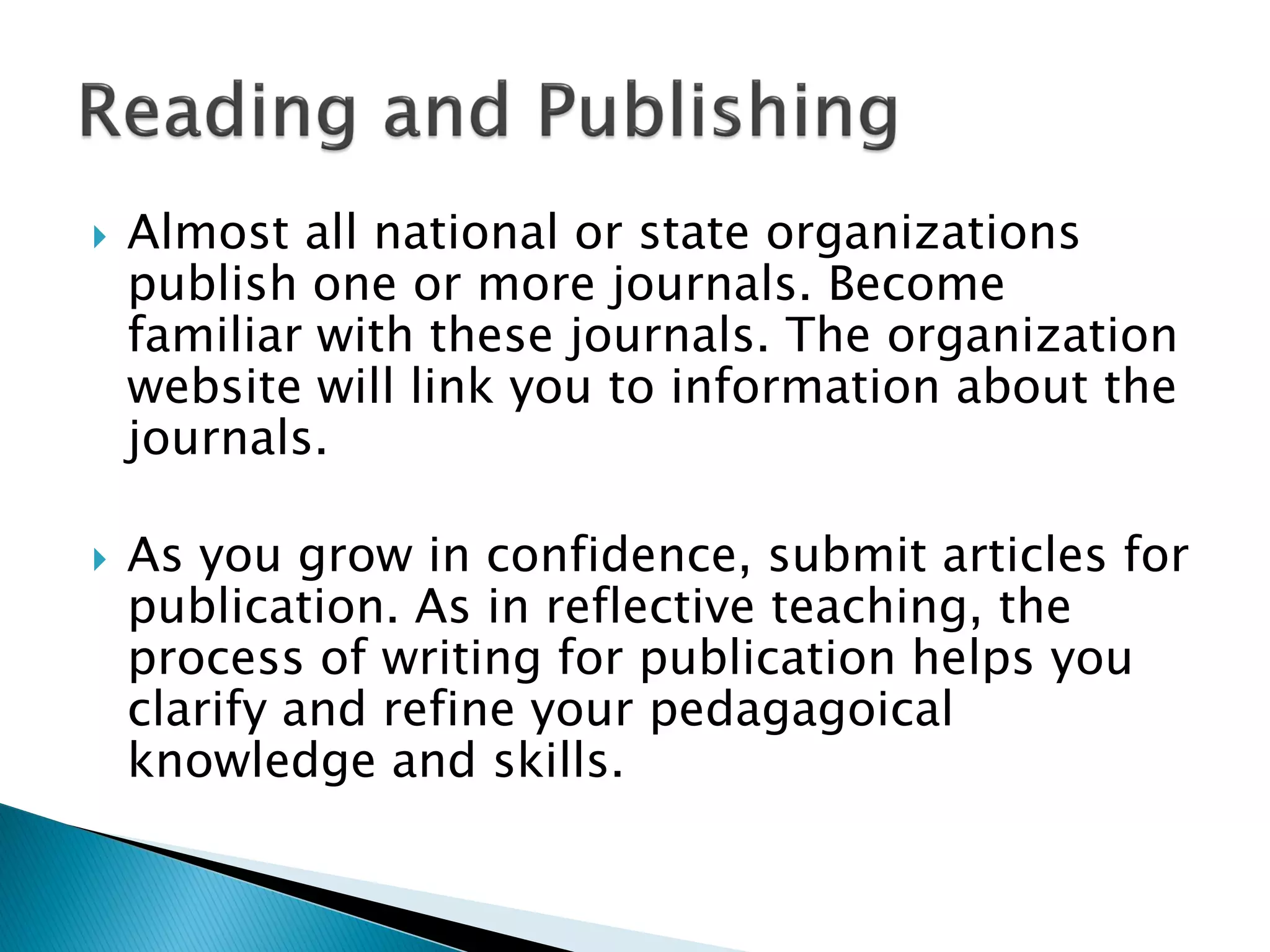  Almost all national or state organizations
publish one or more journals. Become
familiar with these journals. The organization
website will link you to information about the
journals.
 As you grow in confidence, submit articles for
publication. As in reflective teaching, the
process of writing for publication helps you
clarify and refine your pedagagoical
knowledge and skills.
 