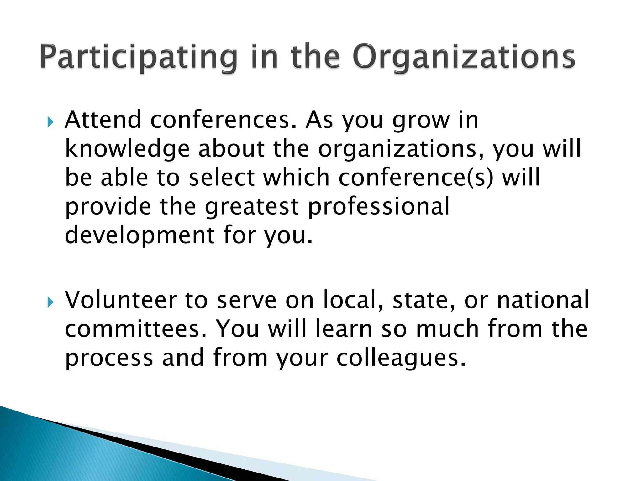  Attend conferences. As you grow in
knowledge about the organizations, you will
be able to select which conference(s) will
provide the greatest professional
development for you.
 Volunteer to serve on local, state, or national
committees. You will learn so much from the
process and from your colleagues.
 