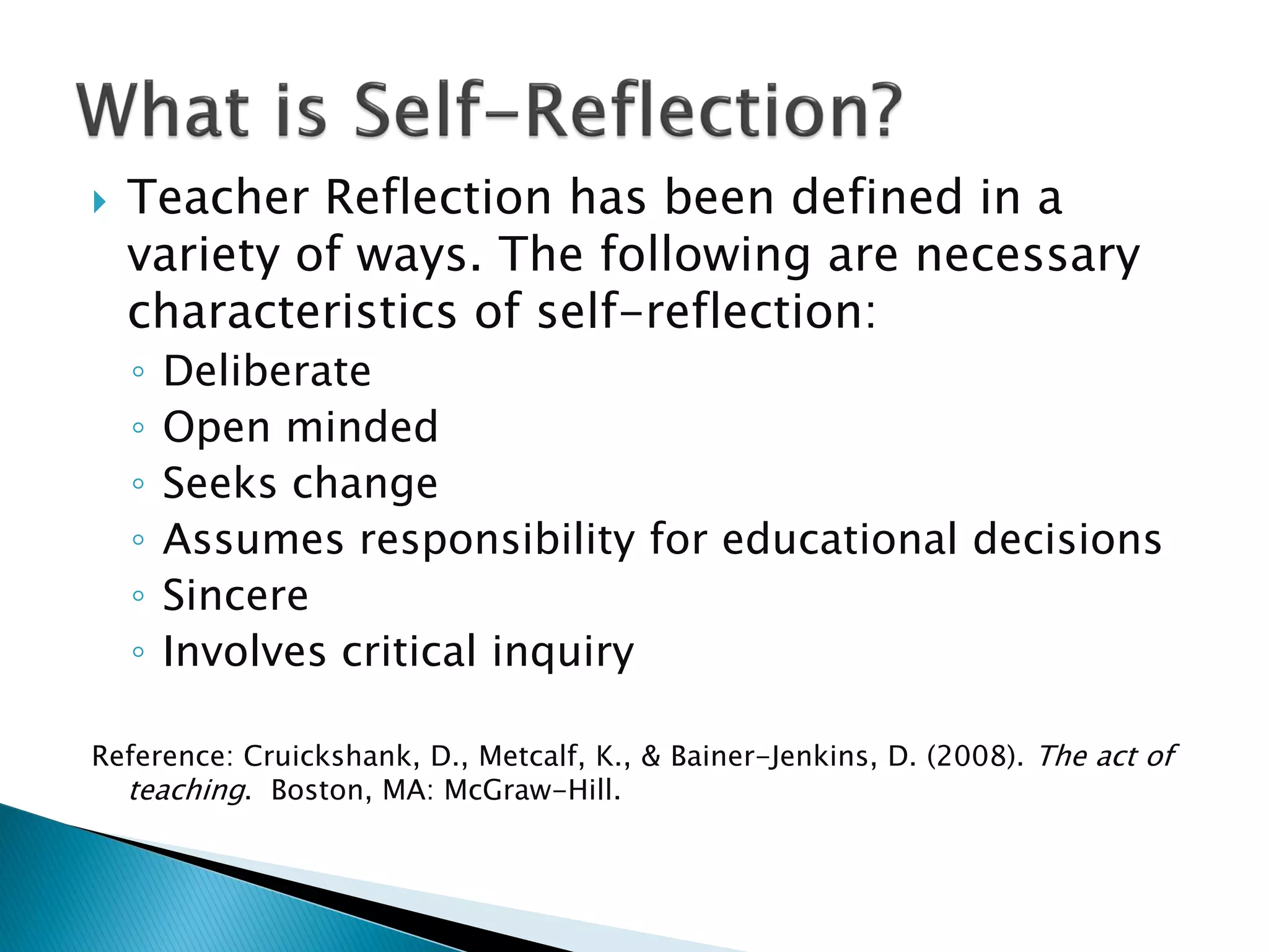  Teacher Reflection has been defined in a
variety of ways. The following are necessary
characteristics of self-reflection:
◦ Deliberate
◦ Open minded
◦ Seeks change
◦ Assumes responsibility for educational decisions
◦ Sincere
◦ Involves critical inquiry
Reference: Cruickshank, D., Metcalf, K., & Bainer-Jenkins, D. (2008). The act of
teaching. Boston, MA: McGraw-Hill.
 