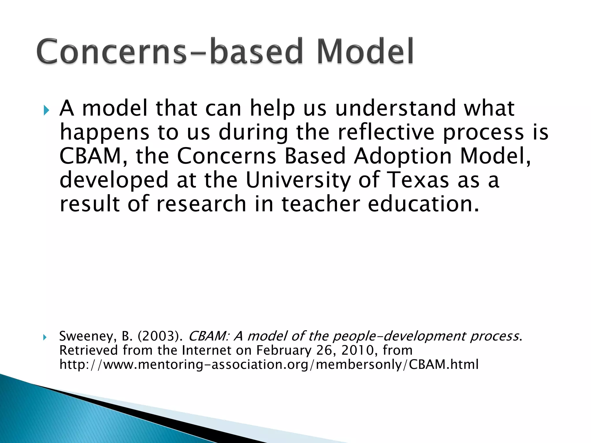  A model that can help us understand what
happens to us during the reflective process is
CBAM, the Concerns Based Adoption Model,
developed at the University of Texas as a
result of research in teacher education.
 Sweeney, B. (2003). CBAM: A model of the people-development process.
Retrieved from the Internet on February 26, 2010, from
http://www.mentoring-association.org/membersonly/CBAM.html
 