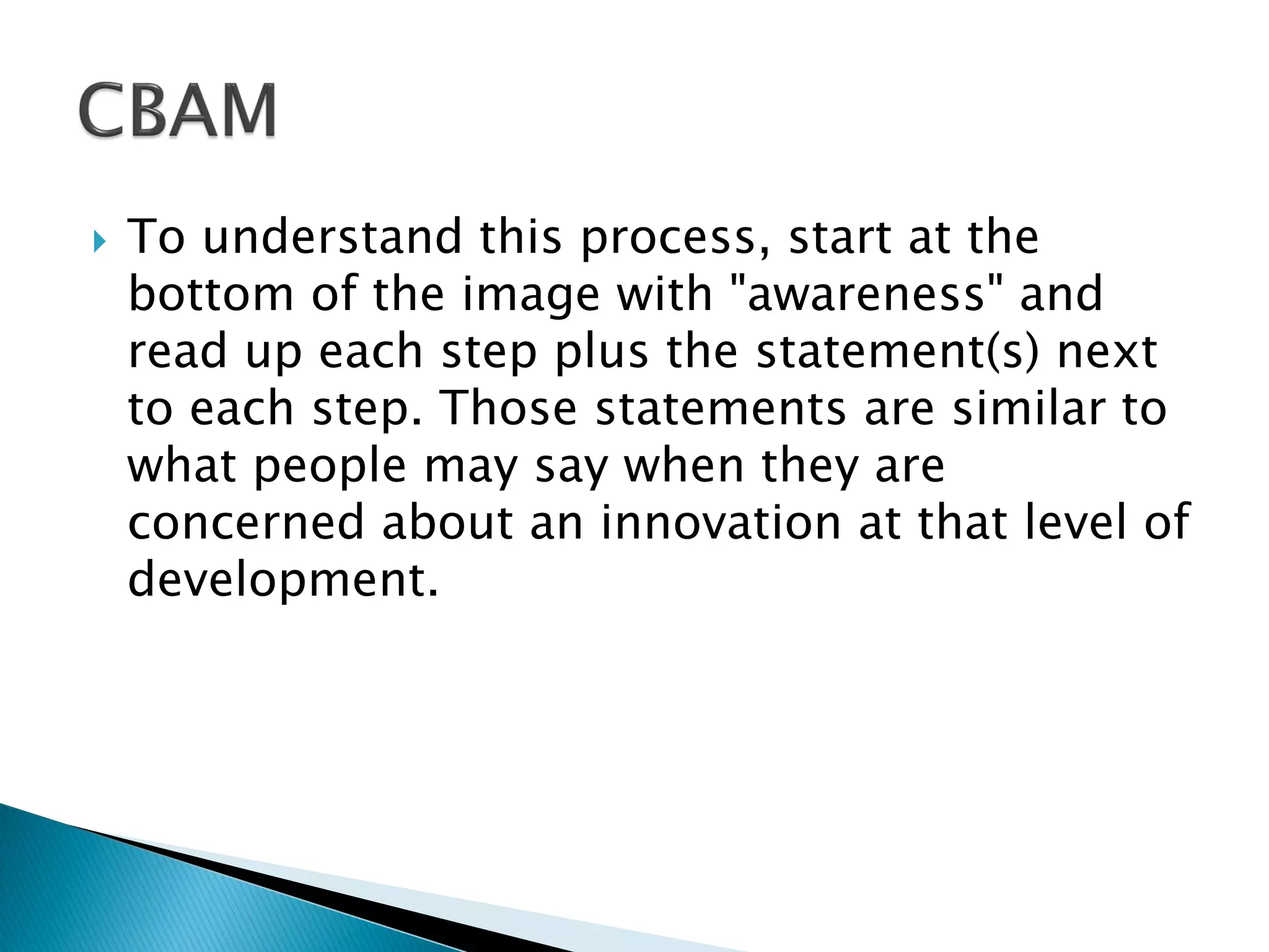  To understand this process, start at the
bottom of the image with "awareness" and
read up each step plus the statement(s) next
to each step. Those statements are similar to
what people may say when they are
concerned about an innovation at that level of
development.
 