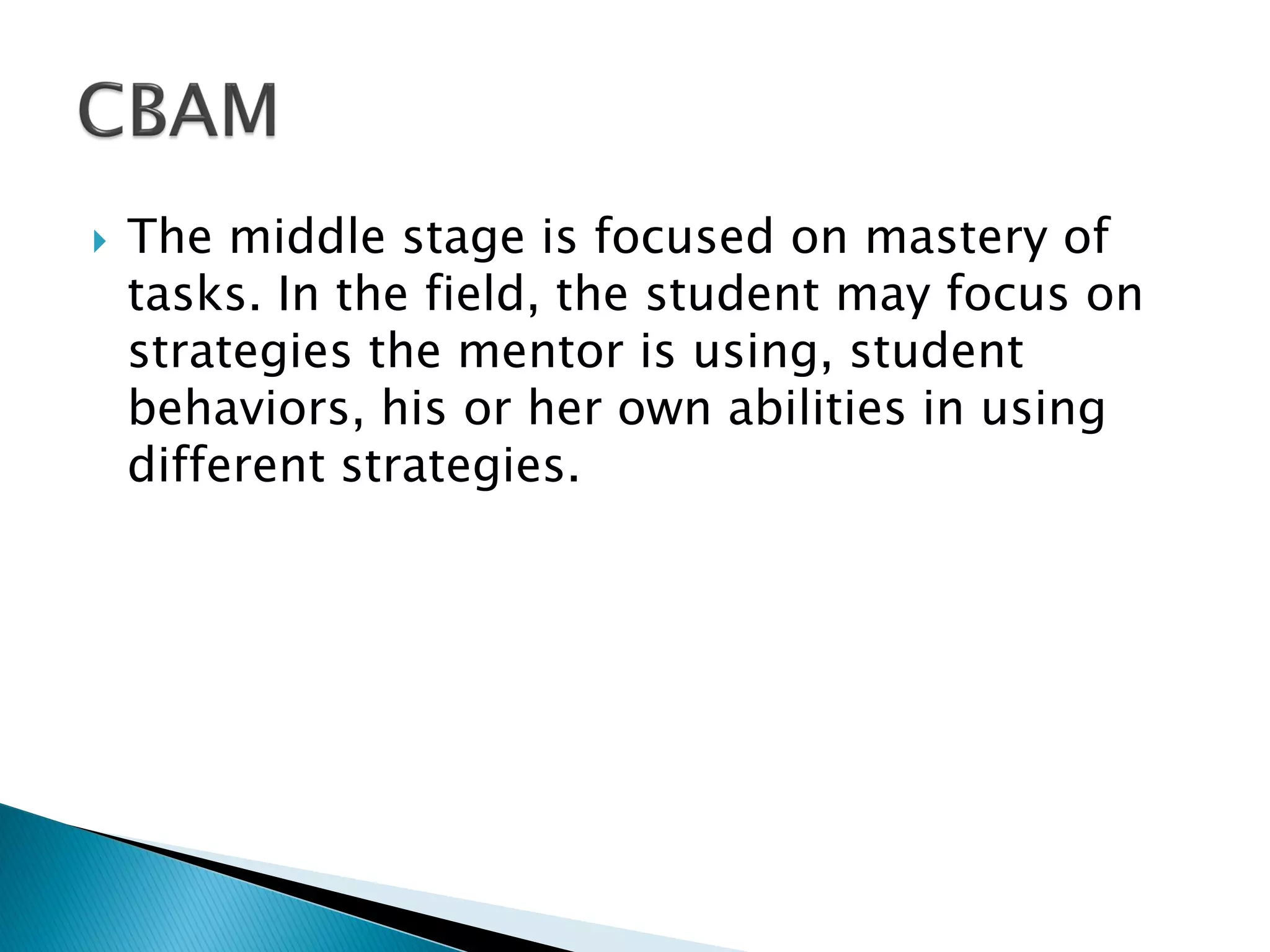  The middle stage is focused on mastery of
tasks. In the field, the student may focus on
strategies the mentor is using, student
behaviors, his or her own abilities in using
different strategies.
 