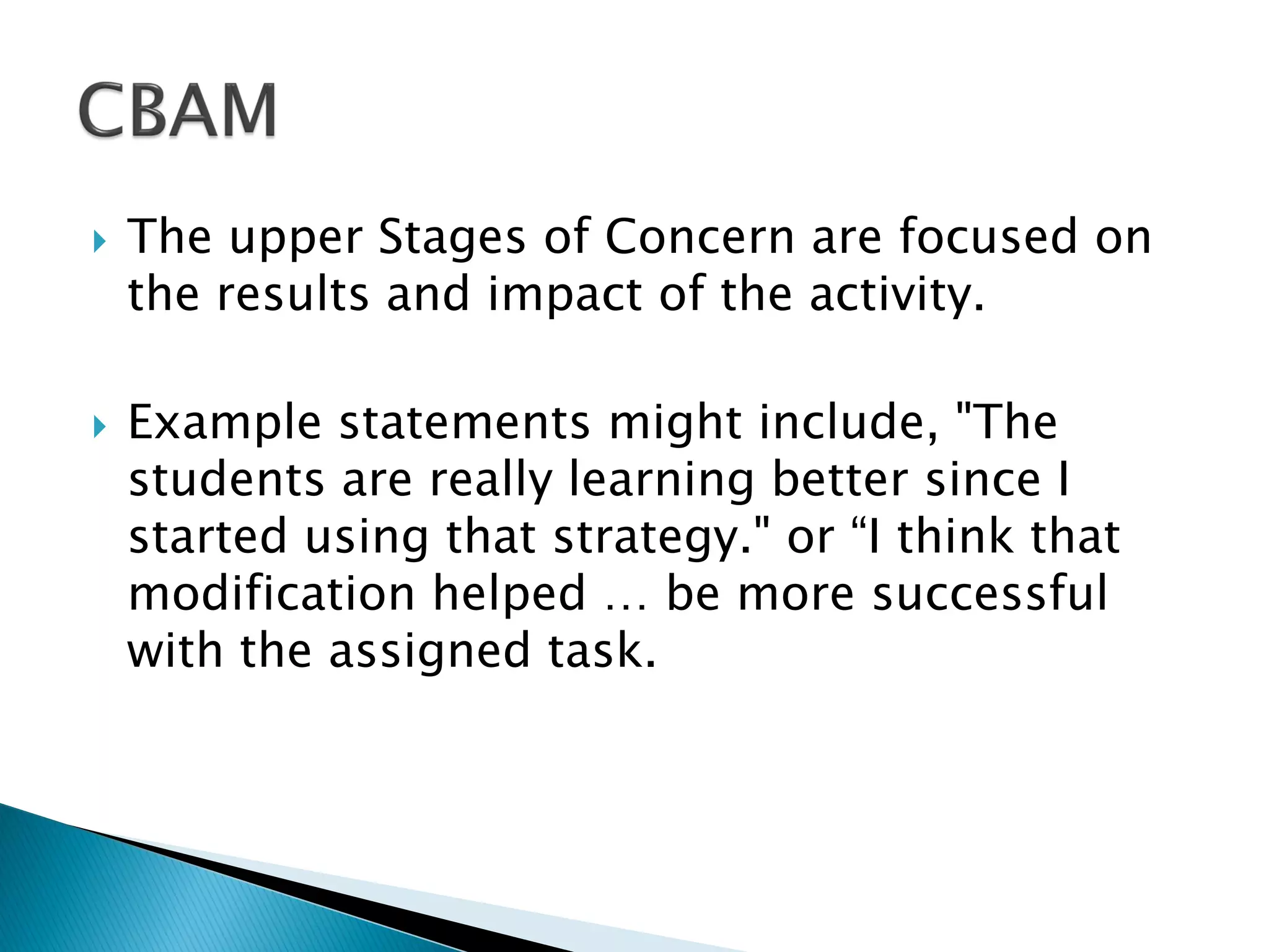  The upper Stages of Concern are focused on
the results and impact of the activity.
 Example statements might include, "The
students are really learning better since I
started using that strategy." or “I think that
modification helped … be more successful
with the assigned task.
 