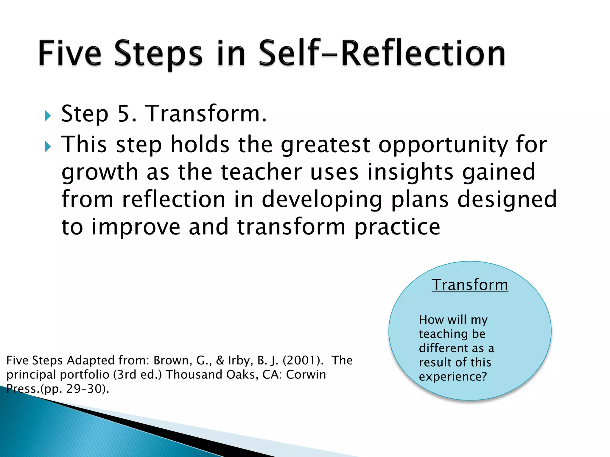  Step 5. Transform.
 This step holds the greatest opportunity for
growth as the teacher uses insights gained
from reflection in developing plans designed
to improve and transform practice
Transform
How will my
teaching be
different as a
result of this
experience?
Five Steps Adapted from: Brown, G., & Irby, B. J. (2001). The
principal portfolio (3rd ed.) Thousand Oaks, CA: Corwin
Press.(pp. 29–30).
 