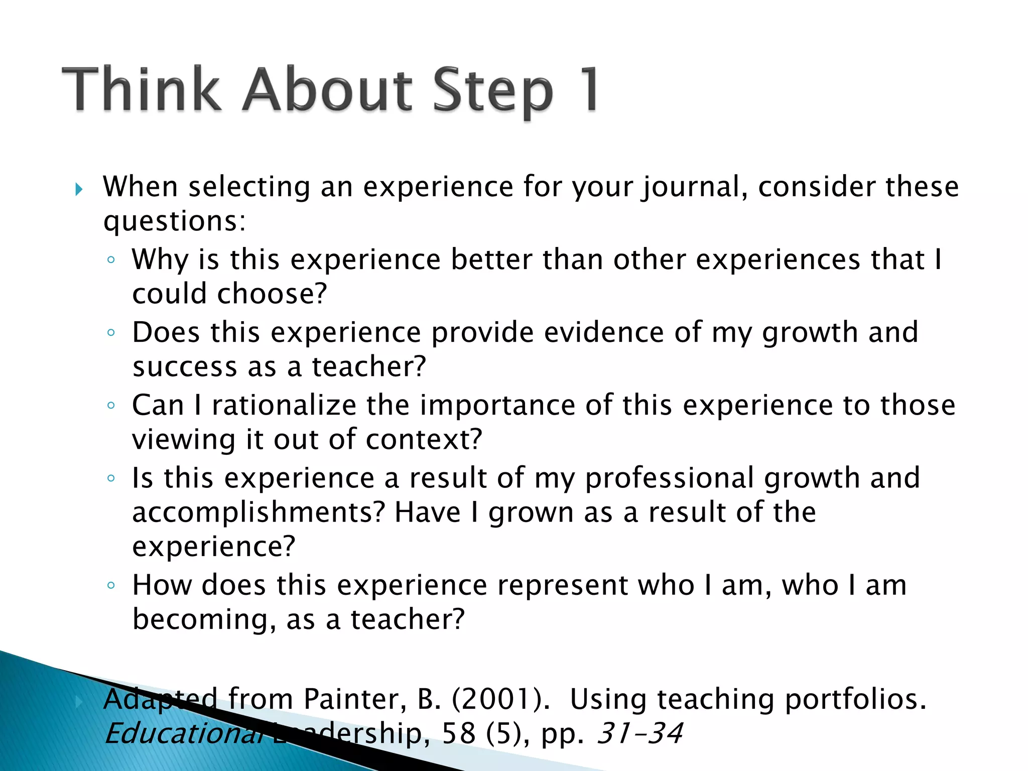  When selecting an experience for your journal, consider these
questions:
◦ Why is this experience better than other experiences that I
could choose?
◦ Does this experience provide evidence of my growth and
success as a teacher?
◦ Can I rationalize the importance of this experience to those
viewing it out of context?
◦ Is this experience a result of my professional growth and
accomplishments? Have I grown as a result of the
experience?
◦ How does this experience represent who I am, who I am
becoming, as a teacher?
 Adapted from Painter, B. (2001). Using teaching portfolios.
Educational Leadership, 58 (5), pp. 31–34
 