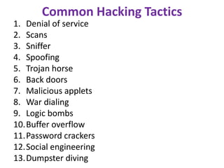 Common Hacking Tactics
1. Denial of service
2. Scans
3. Sniffer
4. Spoofing
5. Trojan horse
6. Back doors
7. Malicious applets
8. War dialing
9. Logic bombs
10.Buffer overflow
11.Password crackers
12.Social engineering
13.Dumpster diving
 
