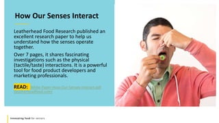 Innovating food for seniors
How Our Senses Interact
Leatherhead Food Research published an
excellent research paper to help us
understand how the senses operate
together.
Over 7 pages, it shares fascinating
investigations such as the physical
(tactile/taste) interactions. It is a powerful
tool for food product developers and
marketing professionals.
READ: White-Paper-How-Our-Senses-Interact.pdf
(leatherheadfood.com)
 