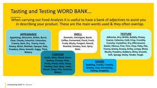Innovating food for seniors
Tasting and Testing WORD BANK…
When carrying out Food Analysis it is useful to have a bank of adjectives to assist you
in describing your product. These are the main words used & they often overlap.
APPEARANCE
Appetising, Attractive, Brittle, Burnt,
Clear, Cloudy, Colourful, Colourless,
Creamy, Dark, Dry, Foamy, Fresh,
Greasy, Moist, Mottled, Opaque, Pale,
Powdery, Shiny, Smooth, Soggy, Thick,
Watery.
SMELL
Aromatic, Astringent, Burnt,
Coffee, Fermented, Floral, Fresh,
Fruity, Musty, Pungent, Rancid,
Roasted, Smokey, Sour, Spicy,
Stale.
TEXTURE
Adhesive, Airy, Brittle, Bubbly, Chewy,
Coarse, Cohesive, Cold, Crisp, Crumbly,
Crunchy, Crystalline, Dry, Effervescent,
Elastic, Fibrous, Fine, Firm, Fizzy, Flaky, Flat,
Foamy, Grainy, Greasy, Gritty, Lumpy, Moist,
Mushy, Powdery, Rubbery, Slimy, Smooth,
Soft, Spongy, Sticky, Tender, Tough.
FLAVOUR
Acidic, Bitter, Bland, Burnt,
Buttery, Creamy, Fatty,
Herby, Musty, Salty, Sharp,
Smokey, Sour, Spicy, Stale,
Sweet, Tangy, Tart, Tasteless,
Watery
SOUND
Bubbling, Crackly, Crunchy,
Grating, Fizzy, Percolating,
Sizzling, Snapping.
 