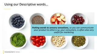Refers to a good or service being
offered by a company.
Innovating food for seniors
Putting words to sensory sensations, so you can communicate
your product to others e.g. your consumers, is often also very
useful for marketing
Using our Descriptive words…
 