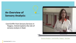 Innovating food for seniors
An Overview of
Sensory Analysis:
Carol Griffin from Sensory Services in
Teagasc, Ireland explains the role of
sensory analysis in food.
Sensory Analysis - Carol Griffin, Teagasc - YouTube
 