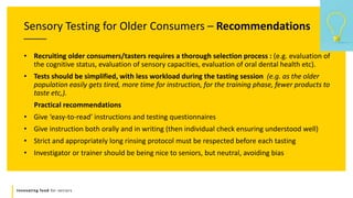 Innovating food for seniors
Sensory Testing for Older Consumers – Recommendations
• Recruiting older consumers/tasters requires a thorough selection process : (e.g. evaluation of
the cognitive status, evaluation of sensory capacities, evaluation of oral dental health etc).
• Tests should be simplified, with less workload during the tasting session (e.g. as the older
population easily gets tired, more time for instruction, for the training phase, fewer products to
taste etc,).
Practical recommendations
• Give ‘easy-to-read’ instructions and testing questionnaires
• Give instruction both orally and in writing (then individual check ensuring understood well)
• Strict and appropriately long rinsing protocol must be respected before each tasting
• Investigator or trainer should be being nice to seniors, but neutral, avoiding bias
 