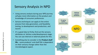 Innovating
food
for
seniors
• Using sensory analysis during your NPD journey
will give more information on the product and
knowledge of consumer preferences
• Sensory techniques can apply to the entire
process from idea generation, and feasibility
testing, to development and production, and
launch.
• It’s a good idea to firstly, find out the sensory
attributes at kitchen scale/development stage.
You can use internal or external panels for this.
• Something else to consider is the Product shelf
life – some products’ end shelf life is dependent
on their sensory change rather than the
microbiological aspect.
Sensory Analysis in NPD
Defining
sensory
attributes
Kitchen scale
to pilot
Pilot to
production
Sensory based
shelf life
Sensory
specifications
On-going
quality
assurance (QA)
Ensure quality is
targeted from
sensory analysis
Descriptive profiling
for a product or
product prototype
• Define your targets,
• The accceptable
ranges of sensory
properties
• ideally use consumer
trials
NPD
 
