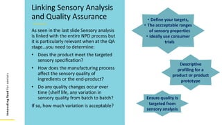 Innovating
food
for
seniors
As seen in the last slide Sensory analysis
is linked with the entire NPD process but
it is particularly relevant when at the QA
stage…you need to determine:
• Does the product meet the targeted
sensory specification?
• How does the manufacturing process
affect the sensory quality of
ingredients or the end-product?
• Do any quality changes occur over
time (shelf life, any variation in
sensory quality from batch to batch?
If so, how much variation is acceptable?
Linking Sensory Analysis
and Quality Assurance
Ensure quality is
targeted from
sensory analysis
Descriptive
profiling for a
product or product
prototype
• Define your targets,
• The accceptable ranges
of sensory properties
• ideally use consumer
trials
 