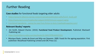 Innovating food for seniors
Further Reading
Case studies for functional foods targeting older adults
• https://www.ilc-alliance.org/wp-content/uploads/publication-pdfs/functi_foods.pdf
• https://www.kerry.com/insights/kerrydigest/2020/immune-support-aging
• Functional ingredients - paving the way from fiction to facts (newfoodmagazine.com)
Relevant Books/ reports
• Jim Smith, Edward Charter. (2010). Functional Food Product Development. Published: Blackwell
Publishing Ltd.
• https://onlinelibrary.wiley.com/doi/book/10.1002/9781444323351
• Monique Raats, Lisette de Groot and Wija van Staveren. 2009. Foods for the ageing population. First
published: Woodhead Publishing Limited and CRC Press LLC.
 