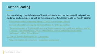 Innovating food for seniors
Further Reading
Further reading: the definitions of functional foods and the functional food products
guidance and examples, as well as the relevance of functional foods for health ageing:
• Functional-Foods-For-Healthy-Aging-TOOLKIT-January.aspx (cfdr.ca)
• Considerations for developing functional foods for older population
• The development of fruit‐based functional foods targeting the health and wellness market:
a review - Sun‐Waterhouse - 2011 - International Journal of Food Science &amp;
Technology - Wiley Online Library
EU law on Food information for consumers:
• Food information to consumers - legislation (europa.eu)
 