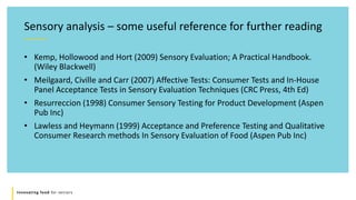 Innovating food for seniors
• Kemp, Hollowood and Hort (2009) Sensory Evaluation; A Practical Handbook.
(Wiley Blackwell)
• Meilgaard, Civille and Carr (2007) Affective Tests: Consumer Tests and In-House
Panel Acceptance Tests in Sensory Evaluation Techniques (CRC Press, 4th Ed)
• Resurreccion (1998) Consumer Sensory Testing for Product Development (Aspen
Pub Inc)
• Lawless and Heymann (1999) Acceptance and Preference Testing and Qualitative
Consumer Research methods In Sensory Evaluation of Food (Aspen Pub Inc)
Sensory analysis – some useful reference for further reading
 