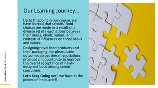 Innovating
food
for
seniors
Up to this point in our course, we
have learned that seniors’ food
choices are made as a result of a
diverse set of negotiations between
their needs, ideals, values, and
contextual influences on those ideals
and values.
Designing novel food products and
their packaging, for pleasurable
outcomes across these negotiations
provides an opportunity to improve
the overall acceptance of newly
designed foods among senior
consumers.
Let’s Keep Going until we have all the
pieces of the puzzle!!
Our Learning Journey…
 