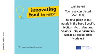Co-funded by the
Erasmus+ Programme
of the European Union
Innovating
food
for
seniors
www. innovatingfoodforseniors.eu
Well Done!
You have completed
Module 8.
The final piece of our
puzzle in the Food Specific
Section is to understand
Seniors Unique Barriers &
Needs as discussed in
Module 9
 