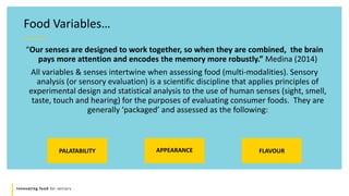Innovating food for seniors
Food Variables…
“Our senses are designed to work together, so when they are combined, the brain
pays more attention and encodes the memory more robustly.” Medina (2014)
All variables & senses intertwine when assessing food (multi-modalities). Sensory
analysis (or sensory evaluation) is a scientific discipline that applies principles of
experimental design and statistical analysis to the use of human senses (sight, smell,
taste, touch and hearing) for the purposes of evaluating consumer foods. They are
generally ‘packaged’ and assessed as the following:
PALATABILITY APPEARANCE FLAVOUR
 