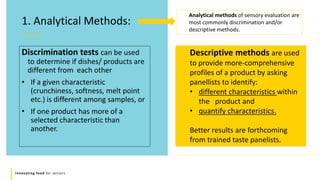 Innovating food for seniors
Discrimination tests can be used
to determine if dishes/ products are
different from each other
• If a given characteristic
(crunchiness, softness, melt point
etc.) is different among samples, or
• If one product has more of a
selected characteristic than
another.
1. Analytical Methods:
Descriptive methods are used
to provide more-comprehensive
profiles of a product by asking
panellists to identify:
• different characteristics within
the product and
• quantify characteristics.
Better results are forthcoming
from trained taste panelists.
Analytical methods of sensory evaluation are
most commonly discrimination and/or
descriptive methods.
 